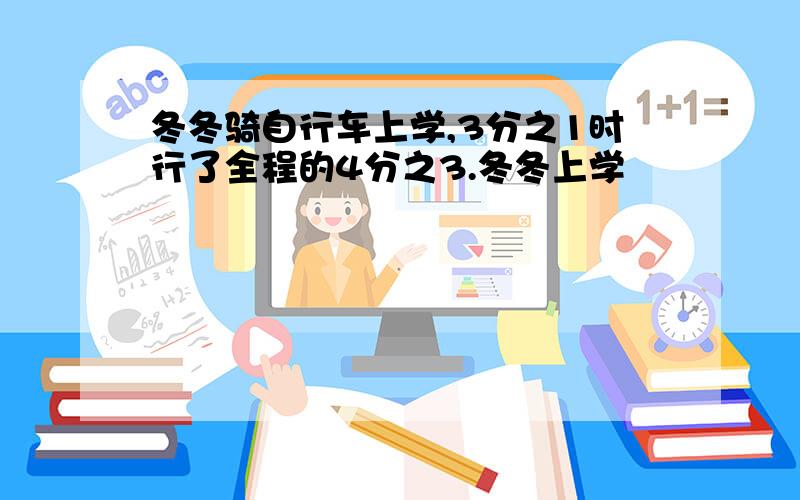 冬冬骑自行车上学,3分之1时行了全程的4分之3.冬冬上学