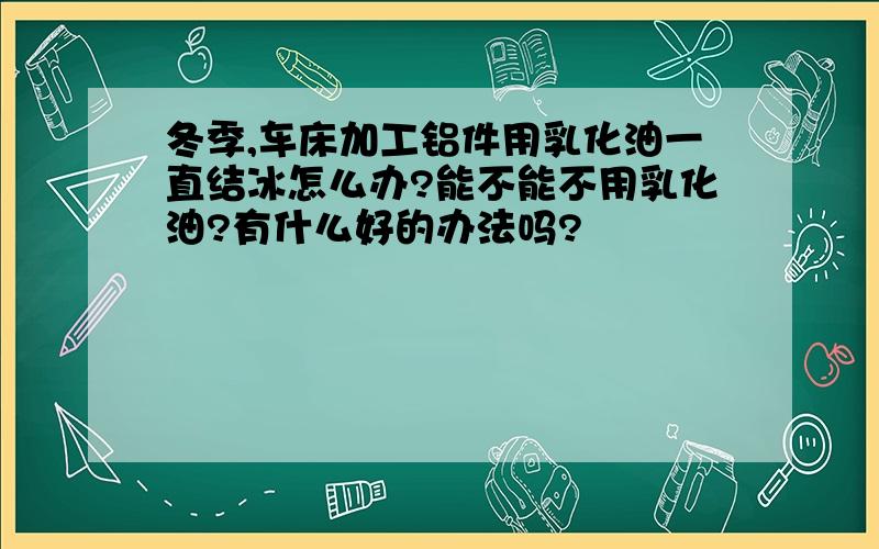 冬季,车床加工铝件用乳化油一直结冰怎么办?能不能不用乳化油?有什么好的办法吗?