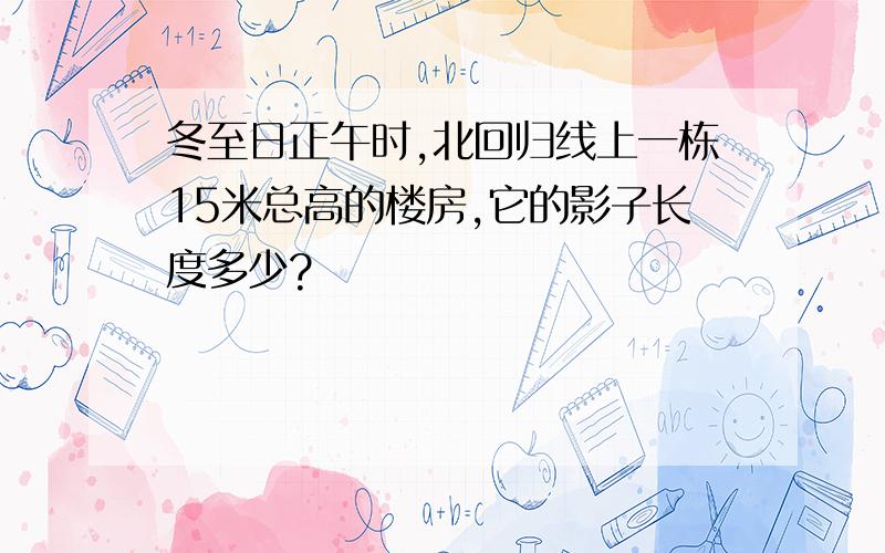 冬至日正午时,北回归线上一栋15米总高的楼房,它的影子长度多少?