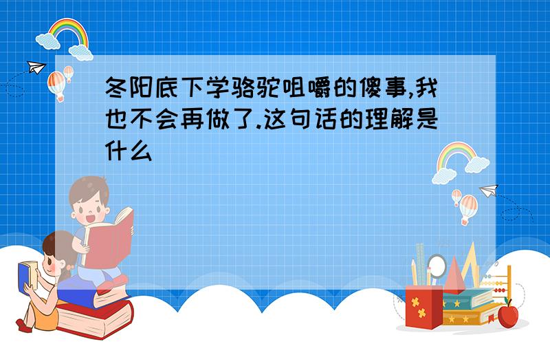 冬阳底下学骆驼咀嚼的傻事,我也不会再做了.这句话的理解是什么