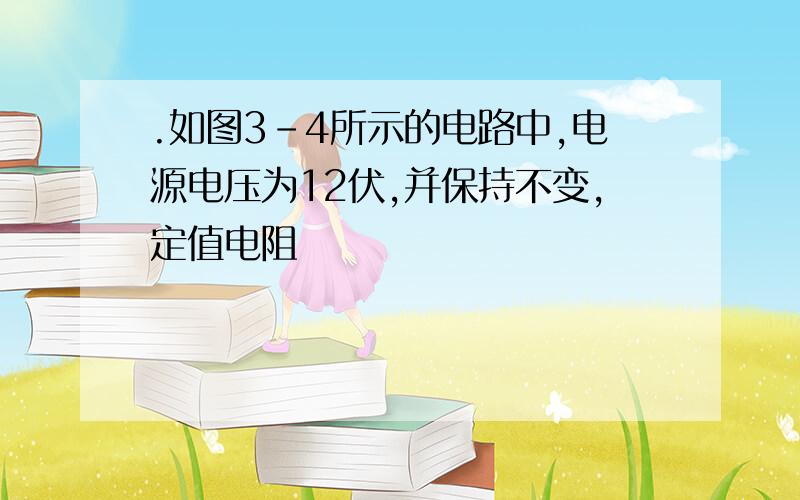 .如图3-4所示的电路中,电源电压为12伏,并保持不变,定值电阻