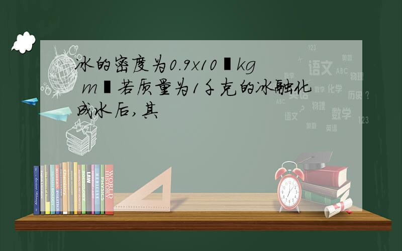 冰的密度为0.9x10³kg m³若质量为1千克的冰融化成水后,其