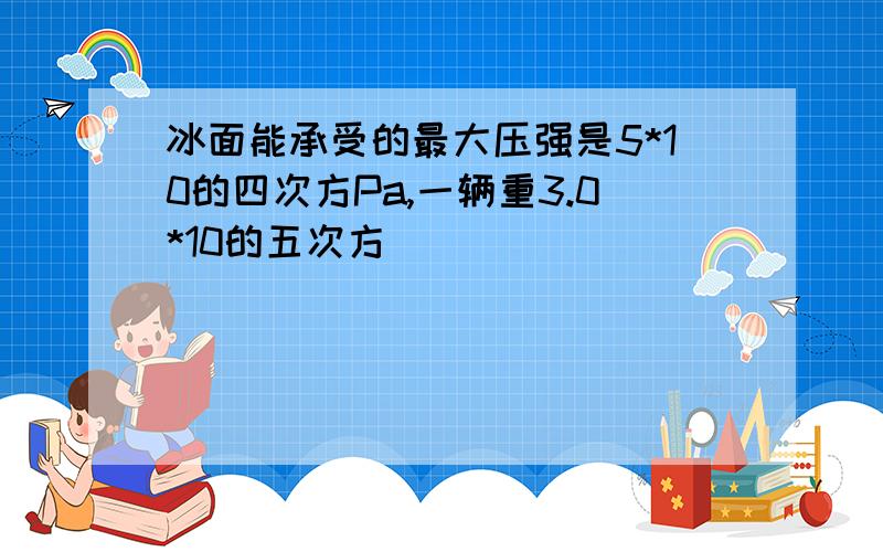 冰面能承受的最大压强是5*10的四次方Pa,一辆重3.0*10的五次方