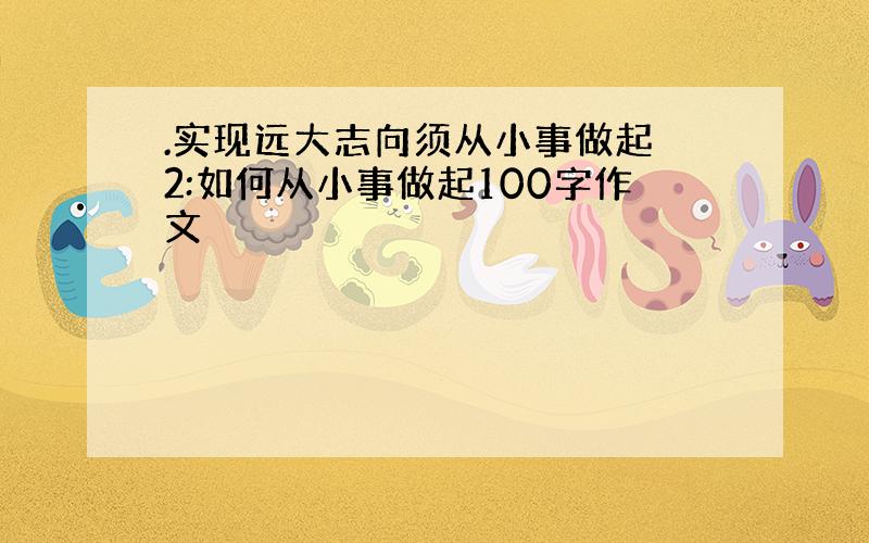 .实现远大志向须从小事做起 2:如何从小事做起100字作文