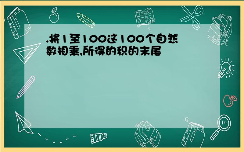 .将1至100这100个自然数相乘,所得的积的末尾