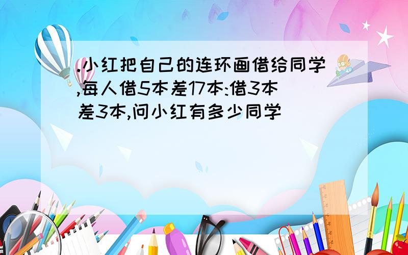 .小红把自己的连环画借给同学,每人借5本差17本:借3本差3本,问小红有多少同学