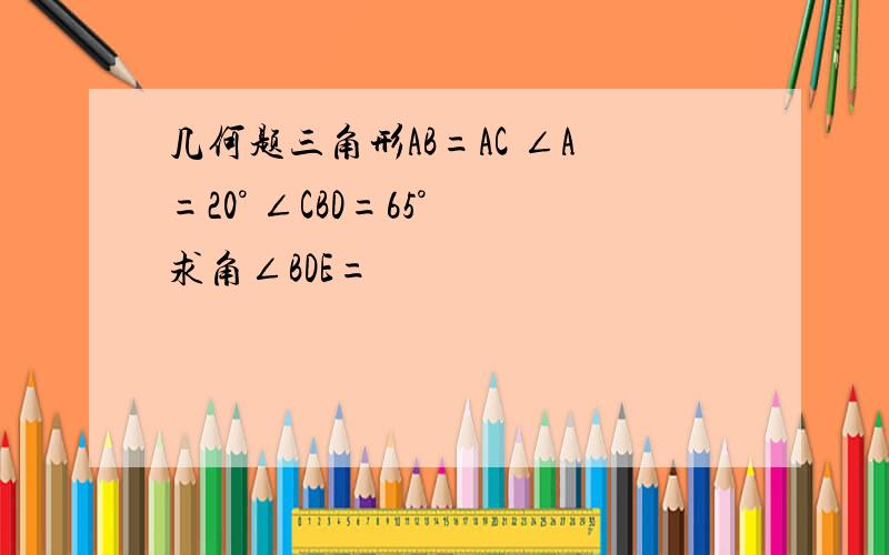 几何题三角形AB=AC ∠A=20° ∠CBD=65° 求角∠BDE=