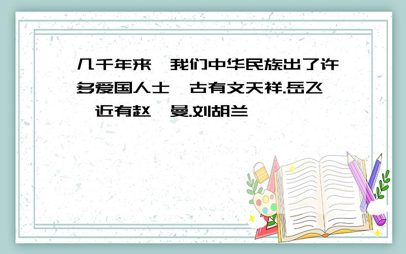 几千年来,我们中华民族出了许多爱国人士,古有文天祥.岳飞,近有赵一曼.刘胡兰,