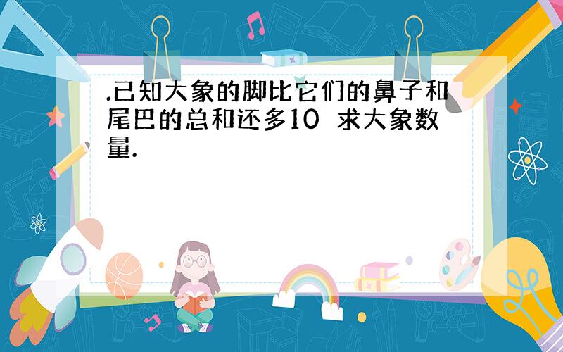 .已知大象的脚比它们的鼻子和尾巴的总和还多10求大象数量.