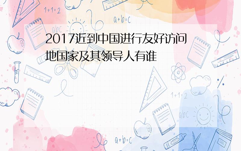 2017近到中国进行友好访问地国家及其领导人有谁