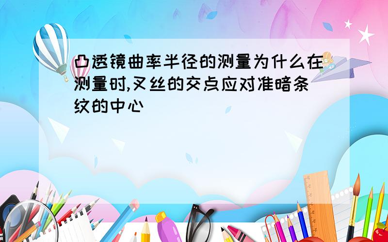 凸透镜曲率半径的测量为什么在测量时,叉丝的交点应对准暗条纹的中心