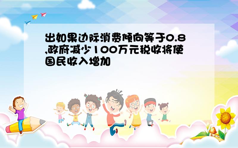 出如果边际消费倾向等于0.8,政府减少100万元税收将使国民收入增加