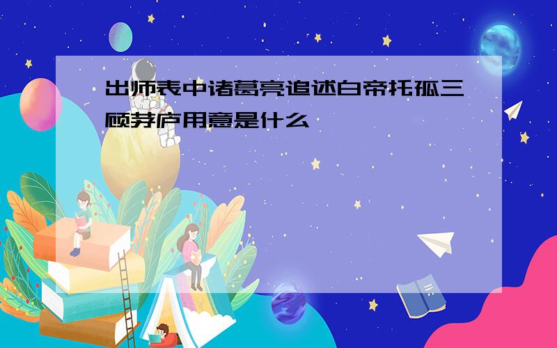 出师表中诸葛亮追述白帝托孤三顾茅庐用意是什么