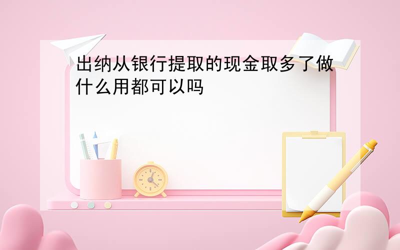 出纳从银行提取的现金取多了做什么用都可以吗