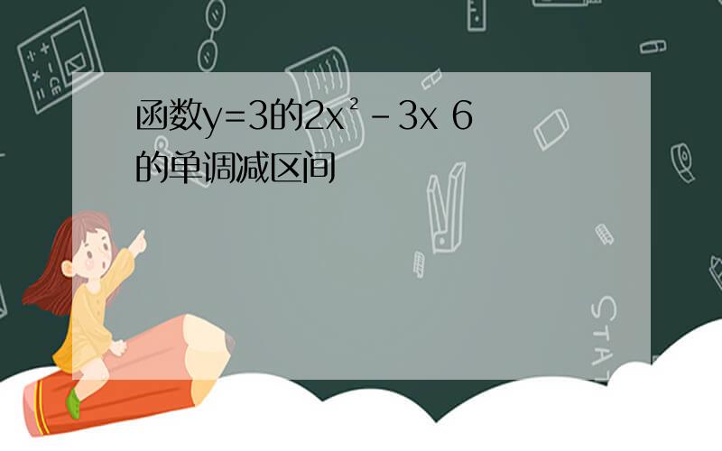 函数y=3的2x²-3x 6的单调减区间