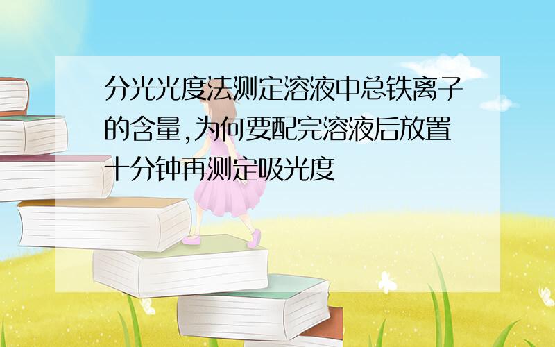 分光光度法测定溶液中总铁离子的含量,为何要配完溶液后放置十分钟再测定吸光度