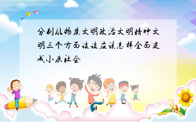 分别从物质文明政治文明精神文明三个方面谈谈应该怎样全面建成小康社会