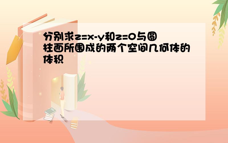 分别求z=x-y和z=0与圆柱面所围成的两个空间几何体的体积