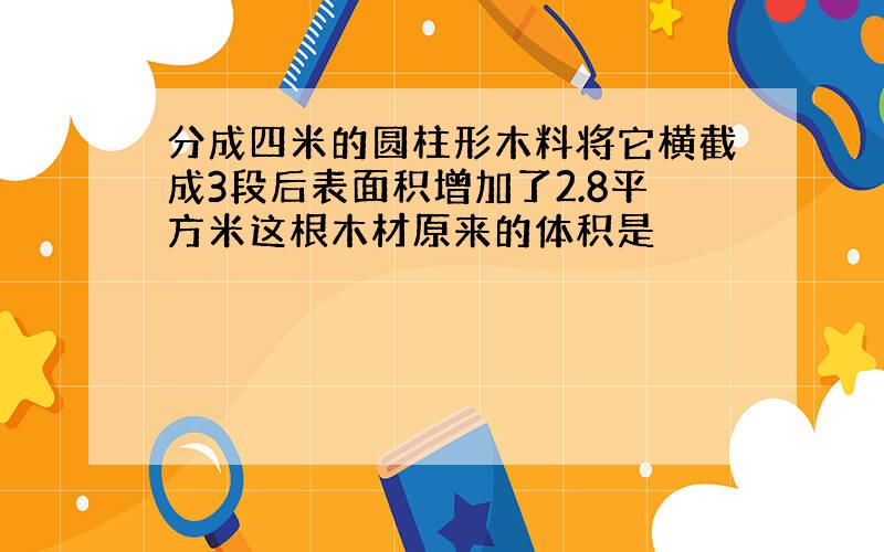 分成四米的圆柱形木料将它横截成3段后表面积增加了2.8平方米这根木材原来的体积是