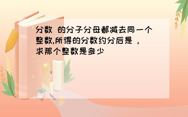 分数 的分子分母都减去同一个整数,所得的分数约分后是 ,求那个整数是多少