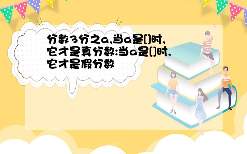 分数3分之a,当a是[]时,它才是真分数:当a是[]时,它才是假分数