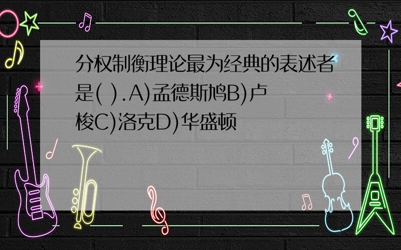 分权制衡理论最为经典的表述者是( ).A)孟德斯鸠B)卢梭C)洛克D)华盛顿