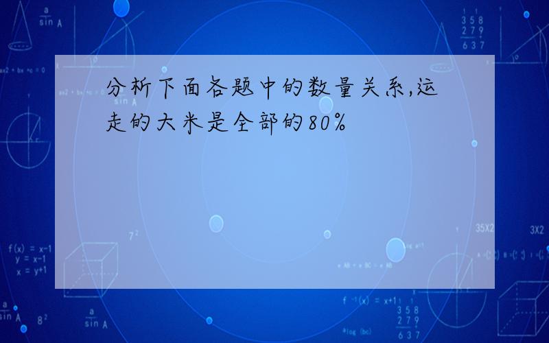 分析下面各题中的数量关系,运走的大米是全部的80%