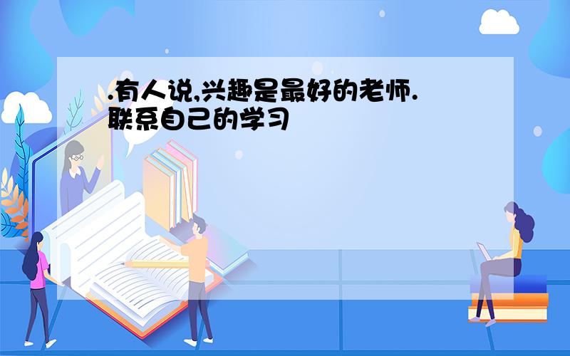 .有人说,兴趣是最好的老师.联系自己的学习