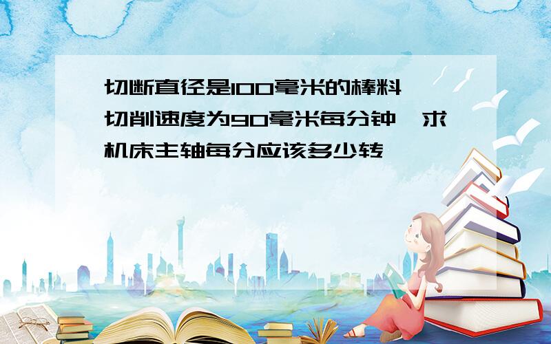 切断直径是100毫米的棒料,切削速度为90毫米每分钟,求机床主轴每分应该多少转