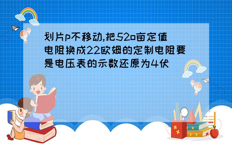 划片p不移动,把52o亩定值电阻换成22欧姆的定制电阻要是电压表的示数还原为4伏