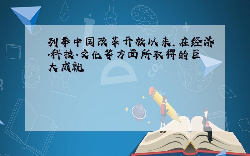 列举中国改革开放以来,在经济.科技.文化等方面所取得的巨大成就