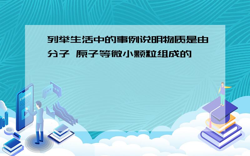 列举生活中的事例说明物质是由分子 原子等微小颗粒组成的