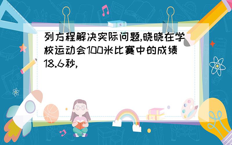 列方程解决实际问题,晓晓在学校运动会100米比赛中的成绩18.6秒,