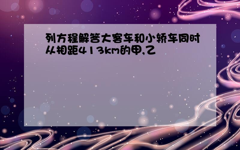 列方程解答大客车和小轿车同时从相距413km的甲,乙