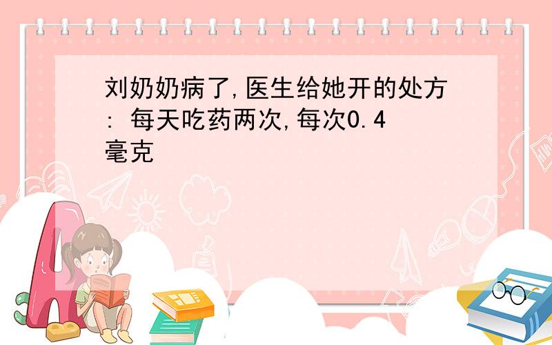 刘奶奶病了,医生给她开的处方: 每天吃药两次,每次0.4毫克