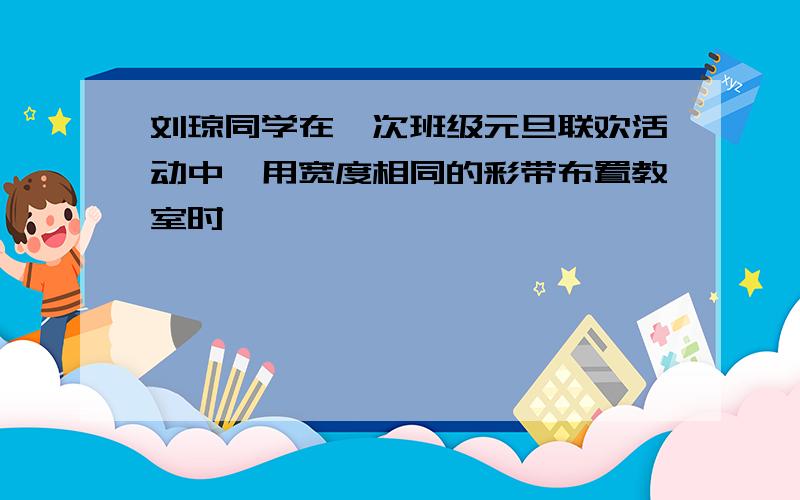 刘琼同学在一次班级元旦联欢活动中,用宽度相同的彩带布置教室时