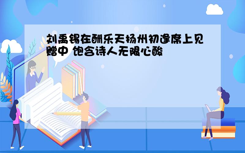 刘禹锡在酬乐天扬州初逢席上见赠中 饱含诗人无限心酸