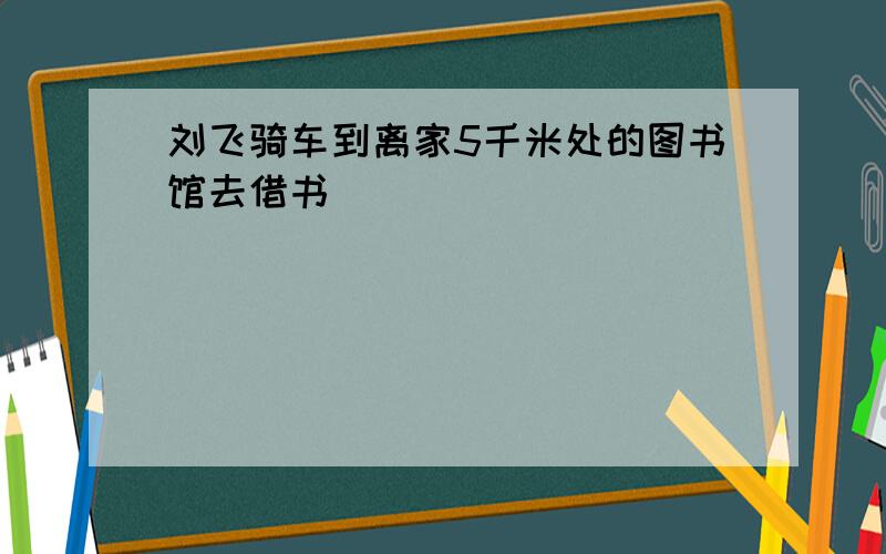 刘飞骑车到离家5千米处的图书馆去借书