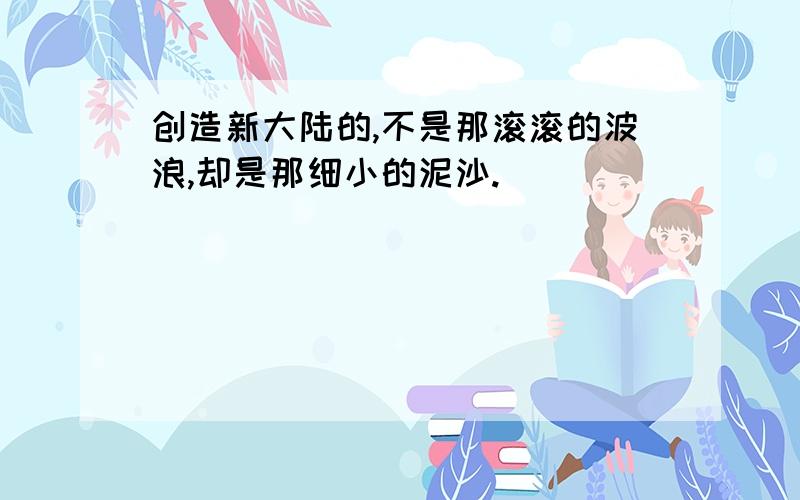 创造新大陆的,不是那滚滚的波浪,却是那细小的泥沙.