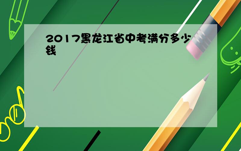 2017黑龙江省中考满分多少钱