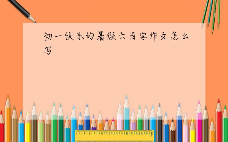 初一快乐的暑假六百字作文怎么写