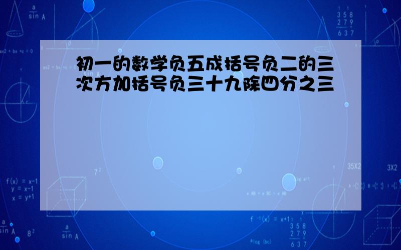 初一的数学负五成括号负二的三次方加括号负三十九除四分之三