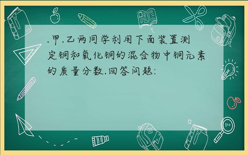 .甲.乙两同学利用下面装置测定铜和氧化铜的混合物中铜元素的质量分数.回答问题: