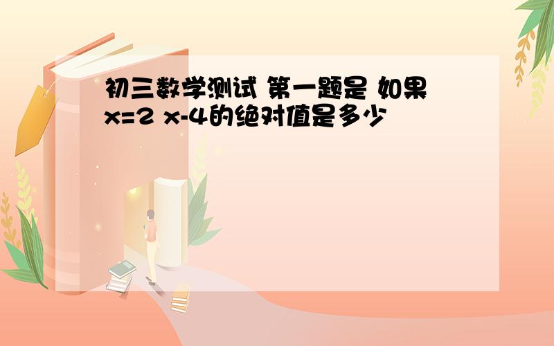 初三数学测试 第一题是 如果x=2 x-4的绝对值是多少