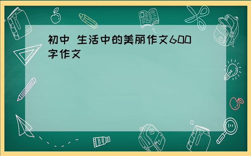 初中 生活中的美丽作文600字作文