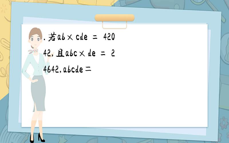 .若ab×cde = 42042,且abc×de = 24642,abcde＝