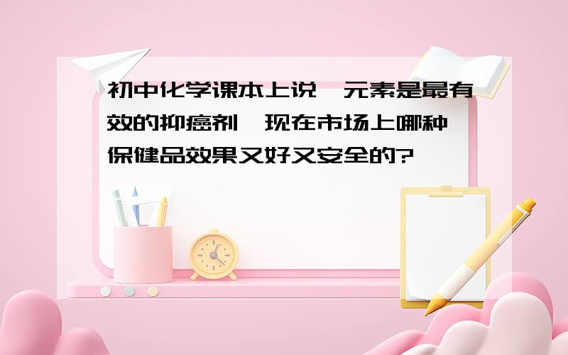 初中化学课本上说硒元素是最有效的抑癌剂,现在市场上哪种硒保健品效果又好又安全的?