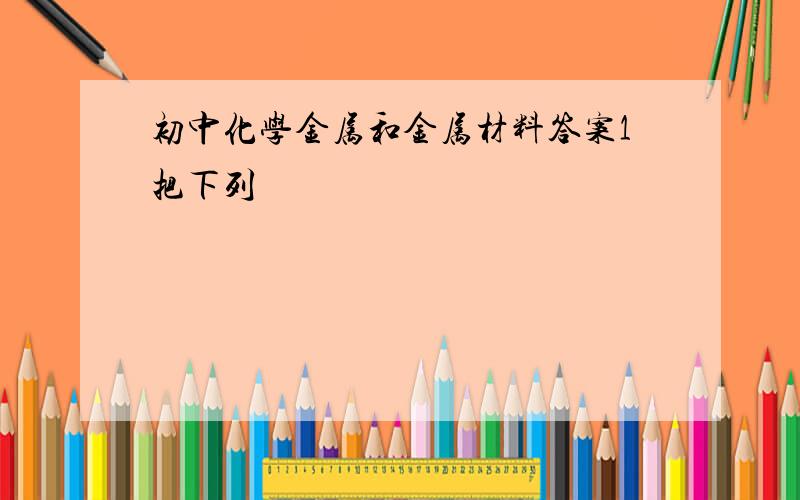 初中化学金属和金属材料答案1把下列