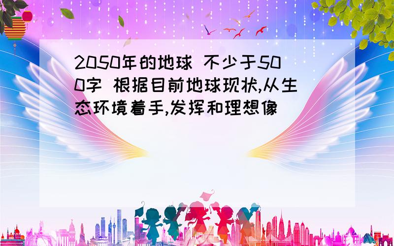 2050年的地球 不少于500字 根据目前地球现状,从生态环境着手,发挥和理想像