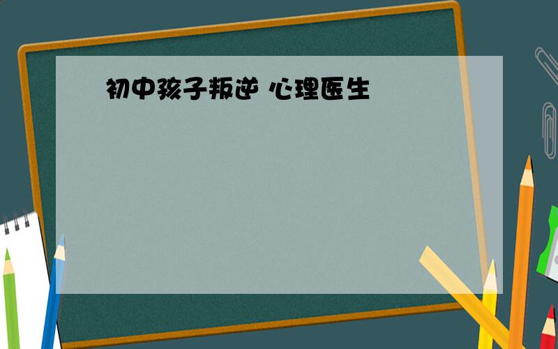 初中孩子叛逆 心理医生